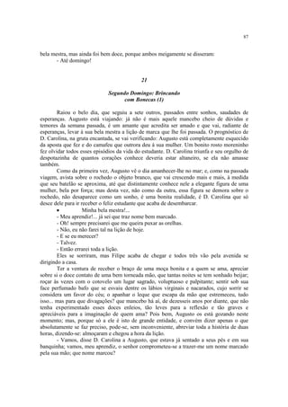87


bela mestra, mas ainda foi bem doce, porque ambos meigamente se disseram:
       - Até domingo!


                                            21

                              Segundo Domingo: Brincando
                                    com Bonecas (1)

        Raiou o belo dia, que seguiu a sete outros, passados entre sonhos, saudades de
esperanças. Augusto está viajando: já não é mais aquele mancebo cheio de dúvidas e
temores da semana passada, é um amante que acredita ser amado e que vai, radiante de
esperanças, levar à sua bela mestra a lição de marca que lhe foi passada. O prognóstico de
D. Carolina, na gruta encantada, se vai verificando: Augusto está completamente esquecido
da aposta que fez e do camafeu que outrora deu à sua mulher. Um bonito rosto moreninho
fez olvidar todos esses episódios da vida do estudante. D. Carolina triunfa e seu orgulho de
despotazinha de quantos corações conhece deveria estar altaneiro, se ela não amasse
também.
        Como da primeira vez, Augusto vê o dia amanhecer-lhe no mar; e, como na passada
viagem, avista sobre o rochedo o objeto branco, que vai crescendo mais e mais, à medida
que seu batelão se aproxima, até que distintamente conhece nele a elegante figura de uma
mulher, bela por força; mas desta vez, não como da outra, essa figura se demora sobre o
rochedo, não desaparece como um sonho, é uma bonita realidade, é D. Carolina que só
desce dele para ir receber o feliz estudante que acaba de desembarcar.
        ·           Minha bela mestra!...
        - Meu aprendiz!... já sei que traz nome bem marcado.
        - Oh! sempre precisarei que me queira puxar as orelhas.
        - Não, eu não farei tal na lição de hoje.
        - E se eu merecer?
        - Talvez.
        - Então errarei toda a lição.
        Eles se sorriram, mas Filipe acaba de chegar e todos três vão pela avenida se
dirigindo a casa.
        Ter a ventura de receber o braço de uma moça bonita e a quem se ama, apreciar
sobre si o doce contato de uma bem torneada mão, que tantas noites se tem sonhado beijar;
roçar às vezes com o cotovelo um lugar sagrado, voluptuoso e palpitante; sentir sob sua
face perfumado bafo que se esvaiu dentre os lábios virginais e nacarados, cujo sorrir se
considera um favor do céu; o apanhar o leque que escapa da mão que estremeceu, tudo
isso... mas para que divagações? que mancebo há aí, de dezesseis anos por diante, que não
tenha experimentado esses doces enleios, tão leves para a reflexão e tão graves e
apreciáveis para a imaginação de quem ama? Pois bem, Augusto os está gozando neste
momento; mas, porque só a ele é isto de grande entidade, e convém dizer apenas o que
absolutamente se faz preciso, pode-se, sem inconveniente, abreviar toda a história de duas
horas, dizendo-se: almoçaram e chegou a hora da lição.
        - Vamos, disse D. Carolina a Augusto, que estava já sentado a seus pés e em sua
banquinha; vamos, meu aprendiz, o senhor comprometeu-se a trazer-me um nome marcado
pela sua mão; que nome marcou?
 