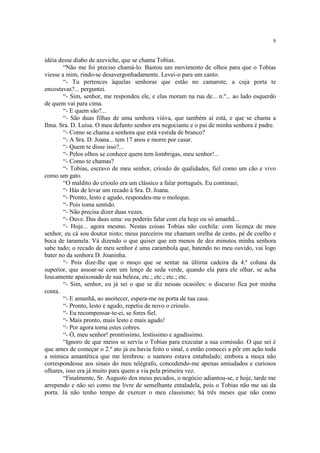 9


idéia desse diabo de azeviche, que se chama Tobias.
        “Não me foi preciso chamá-lo. Bastou um movimento de olhos para que o Tobias
viesse a mim, rindo-se desavergonhadamente. Levei-o para um canto.
        “- Tu pertences àquelas senhoras que estão no camarote, a cuja porta te
encostavas?... perguntei.
        “- Sim, senhor, me respondeu ele, e elas moram na rua de... n.º... ao lado esquerdo
de quem vai para cima.
        “- E quem são?...
        “- São duas filhas de uma senhora viúva, que também aí está, e que se chama a
Ilma. Sra. D. Luísa. O meu defunto senhor era negociante e o pai de minha senhora é padre.
        “- Como se chama a senhora que está vestida de branco?
        “- A Sra. D. Joana... tem 17 anos e morre por casar.
        “- Quem te disse isso?...
        “- Pelos olhos se conhece quem tem lombrigas, meu senhor!...
        “- Como te chamas?
        “- Tobias, escravo de meu senhor, crioulo de qualidades, fiel como um cão e vivo
como um gato.
        “O maldito do crioulo era um clássico a falar português. Eu continuei.
        “- Hás de levar um recado à Sra. D. Joana.
        “- Pronto, lesto e agudo, respondeu-me o moleque.
        “- Pois toma sentido.
        “- Não precisa dizer duas vezes.
        “- Ouve. Das duas uma: ou poderás falar com ela hoje ou só amanhã...
        “- Hoje... agora mesmo. Nestas coisas Tobias não cochila: com licença de meu
senhor, eu cá sou doutor nisto; meus parceiros me chamam orelha de cesto, pé de coelho e
boca de taramela. Vá dizendo o que quiser que em menos de dez minutos minha senhora
sabe tudo; o recado de meu senhor é uma carambola que, batendo no meu ouvido, vai logo
bater no da senhora D. Joaninha.
        “- Pois dize-lhe que o moço que se sentar na última cadeira da 4.ª coluna da
superior, que assoar-se com um lenço de seda verde, quando ela para ele olhar, se acha
loucamente apaixonado de sua beleza, etc.; etc.; etc.; etc.
        “- Sim, senhor, eu já sei o que se diz nessas ocasiões: o discurso fica por minha
conta.
        “- E amanhã, ao anoitecer, espera-me na porta de tua casa.
        “- Pronto, lesto e agudo, repetiu de novo o crioulo.
        “- Eu recompensar-te-ei, se fores fiel.
        “- Mais pronto, mais lesto e mais agudo!
        “- Por agora toma estes cobres.
        “- Ó, meu senhor! prontíssimo, lestíssimo e agudíssimo.
        “Ignoro de que meios se serviu o Tobias para executar a sua comissão. O que sei é
que antes de começar o 2.º ato já eu havia feito o sinal, e então comecei a pôr em ação toda
a mímica amantética que me lembrou: o namoro estava entabulado; embora a moça não
correspondesse aos sinais do meu telégrafo, concedendo-me apenas amiudados e curiosos
olhares, isso era já muito para quem a via pela primeira vez.
        “Finalmente, Sr. Augusto dos meus pecados, o negócio adiantou-se, e hoje, tarde me
arrependo e não sei como me livre de semelhante entaladela, pois o Tobias não me sai da
porta. Já não tenho tempo de exercer o meu classismo; há três meses que não como
 