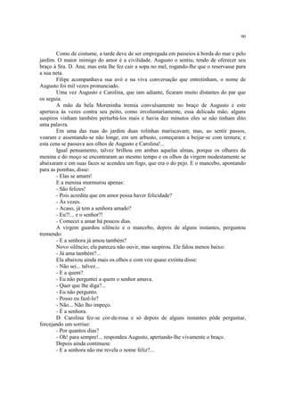 90


        Como de costume, a tarde deve de ser empregada em passeios à borda do mar e pelo
jardim. O maior inimigo do amor é a civilidade. Augusto o sentiu, tendo de oferecer seu
braço à Sra. D. Ana; mas esta lhe fez cair a sopa no mel, rogando-lhe que o reservasse para
a sua neta.
        Filipe acompanhava sua avó e na viva conversação que entretinham, o nome de
Augusto foi mil vezes pronunciado.
        Uma vez Augusto e Carolina, que iam adiante, ficaram muito distantes do par que
os seguia.
        A mão da bela Moreninha tremia convulsamente no braço de Augusto e este
apertava às vezes contra seu peito, como involuntariamente, essa delicada mão; alguns
suspiros vinham também perturbá-los mais e havia dez minutos eles se não tinham dito
uma palavra.
        Em uma das ruas do jardim duas rolinhas mariscavam; mas, ao sentir passos,
voaram e assentando-se não longe, em um arbusto, começaram a beijar-se com ternura; e
esta cena se passava aos olhos de Augusto e Carolina!...
        Igual pensamento, talvez brilhou em ambas aquelas almas, porque os olhares da
menina e do moço se encontraram ao mesmo tempo e os olhos da virgem modestamente se
abaixaram e em suas faces se acendeu um fogo, que era o do pejo. E o mancebo, apontando
para as pombas, disse:
        - Elas se amam!
        E a menina murmurou apenas:
        - São felizes!
        - Pois acredita que em amor possa haver felicidade?
        - Às vezes.
        - Acaso, já tem a senhora amado?
        - Eu?!... e o senhor?!
        - Comecei a amar há poucos dias.
        A virgem guardou silêncio e o mancebo, depois de alguns instantes, perguntou
tremendo:
        - E a senhora já amou também?
        Novo silêncio; ela pareceu não ouvir, mas suspirou. Ele falou menos baixo:
        - Já ama também?...
        Ela abaixou ainda mais os olhos e com voz quase extinta disse:
        - Não sei... talvez...
        - E a quem?
        - Eu não perguntei a quem o senhor amava.
        - Quer que lhe diga?...
        - Eu não pergunto.
        - Posso eu fazê-lo?
        - Não... Não lho impeço.
        - É a senhora.
        D. Carolina fez-se cor-de-rosa e só depois de alguns instantes pôde perguntar,
forcejando um sorriso:
        - Por quantos dias?
        - Oh! para sempre!... respondeu Augusto, apertando-lhe vivamente o braço.
        Depois ainda continuou:
        - E a senhora não me revela o nome feliz?...
 