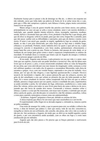 92


finalmente licença para ir passar o dia de domingo na ilha de... e obteve em resposta um
não redondo; jurou que tinha dado sua palavra de honra de lá se achar nesse dia e o pai,
para que o filho não cumprisse a palavra, nem faltasse à honra, julgou muito conveniente
trancá-lo no seu quarto.
        Mania antiga é essa de querer triunfar das paixões com fortes meios; erro palmar,
principalmente no caso em que se acha o nosso estudante; amor é um menino doidinho e
malcriado, que, quando alguém intenta refreá-lo, chora, escarapela, esperneia, escabuja,
morde, belisca e incomoda mais que solto e livre; prudente é facilitar-lhe o que deseja, para
que ele disso se desgoste; soltá-lo no prado, para que não corra; limpar-lhe o caminho, para
que não passe: acabar com as dificuldades e oposições, para que ele durma e muitas vezes
morra. O amor é um anzol que, quando se engole, agadanha-se logo no coração da gente,
donde, se não é com jeito destravado, por mais força que se faça mais o maldito rasga,
esburaca e se profunda. Portanto, muita indústria deve ter quem o quer pôr na rua, e para
consegui-lo convém ir despedindo-o com bons modos, parlamentares oferecimentos e
nunca bater-lhe com a porta na cara. Porém os homens, mal passam de certa idade, só se
lembram do seu tempo para gritar contra o atual e esquecem completamente os ardores da
mocidade. O resultado disso é o mesmo que tirará o pai de Augusto da energia e violência
com que procura apagar a paixão do filho.
        Já era tarde. Augusto ama deveras, e pela primeira vez em sua vida; e o amor, mais
forte que seu espírito, exercia nele um poder absoluto e invencível. Ora, não há idéias mais
livres que as do preso; e, pois, o nosso encarcerado estudante soltou as velas da barquinha
de sua alma, que voou atrevida por esse mar imenso da imaginação: então, começou a criar
mil sublimes quadros e em todos eles lá aparecia a encantadora Moreninha, toda cheia de
encantos e graças; viu-a, com seu vestido branco, esperando-o em cima do rochedo; viu-a
chorar, por ver que ele não chegava, e suas lágrimas queimavam-lhe o coração. Ouviu-a
acusá-lo de inconstante e ingrato; daí a pouco pareceu-lhe que ela soluçava, escutou um
grito de dor semelhante a esse que soltara no primeiro dia que ele tinha passado na ilha!
Aqui, foi o nosso estudante às nuvens; saltou exasperado fora do leito em que se achava
deitado, passeou a largos passos por seu quarto, acusou a crueldade dos pais, experimentou
se podia arrombar a porta, fez mil planos de fuga, esbravejou, escabelou-se e, como nada
disso lhe valesse, atirou com todos os seus livros para baixo da cama e deitou-se de novo,
jurando que não havia de estudar dois meses. Carrancudo e teimoso, mandou voltar o
almoço, o jantar e a ceia que lhe trouxeram, sem tocar num só prato; e sentindo que seu pai
abria a porta do quarto, sem dúvida para vir consolá-lo e dar-lhe salutares conselhos, voltou
o rosto para a parede e principiou a roncar como um endemoninhado.
        - Já dormes, Augusto? perguntou o bom pai, abrindo as cortinas do leito.
        A única resposta que obteve foi um ronco que mais assemelhou-se a um trovão.
        O experimentado velho fingiu ter-se deixado enganar e, retirando-se, trancou a porta
ao pobre estudante.
        Uma noite de amargor foi, então, a que se passou para este; na solidão e silêncio das
trevas, a alma do homem que padece é, mais que nunca, toda de sua dor; concentra-se,
mergulha-se inteira em seu sofrimento, não concebe, não pensa, não vela e não se exalta se
não por ele. Isto aconteceu a Augusto, de modo que, ao abrir-se na manhã seguinte a porta
do quarto, o pai veio encontrá-lo ainda acordado, com os olhos em fogo e o rosto mais
enrubescido que de ordinário.
        Augusto quis dar dois passos e foi preciso que os braços paternais o sustivessem
para livrá-lo de cair.
 