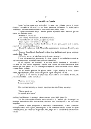95


                                             23

                                 A Esmeralda e o Camafeu

        Dona Carolina passou uma noite cheia de pena e de cuidados, porém já menos
ciumenta e despeitada; a boa avó livrou-a desses tormentos; na hora do chá, fazendo com
habilidade e destreza cair a conversação sobre o estudante amado, disse:
        - Aquele interessante moço, Carolina, parece pagar-nos bem a amizade que lhe
temos, não entendes assim?...
        - Minha avó... eu não sei.
        - Dize sempre, pensarás acaso de maneira diversa?...
        A menina hesitou um instante, e depois respondeu:
        - Se ele pagasse bem, teria vindo domingo.
        - Eis uma injustiça, Carolina. Desde sábado à noite que Augusto está na cama,
prostrado por uma enfermidade cruel.
        - Doente?! exclamou a linda Moreninha, extremamente comovida. Doente?... em
perigo?...
        - Graças a Deus, há dois dias ficou livre dele; hoje já pôde chegar à janela, assim me
mandou dizer Filipe.
        - Oh! pobre moço!... se não fosse isso teria vindo ver-nos!...
        E, pois, todos os antigos sentimentos de ciúme e temor da inconstância do amante se
trocaram por ansiosas inquietações a respeito de sua moléstia.
        No dia seguinte, ao amanhecer, a amorosa menina despertou e, buscando o
toucador, há uma semana esquecido, dividiu seus cabelos nas duas costumadas belas
tranças, que tanto gostava de fazer ondear pelas espáduas, vestiu o estimado vestido branco
e correu para o rochedo.
        - Eu me alinhei, pensava ela, porque, enfim... hoje é domingo e talvez... Como
ontem já pôde chegar à janela, talvez consiga com algum esforço vir ver-me.
        E quando o sol começou a refletir seus raios sobre o liso espelho do mar, ela
principiou também a cantar sua balada:

       “Eu tenho quinze anos,
       E sou morena e linda”

       Mas, como por encanto, no instante mesmo em que ela dizia no seu canto:

       “Lá vem sua piroga
       Cortando leve os mares”

um lindo batelão apareceu ao longe, voando com asa intumescida para a ilha.
        Com força e comoção desusadas bateu o coração a D. Carolina, que calou-se para só
empregar no batel que vinha atentas vistas, cheias de amor e de esperança. Ah! era o batel
suspirado.
        Quando o ligeiro barquinho se aproximou suficientemente, a bela Moreninha
distinguiu dentro dele Augusto, sentado junto de um respeitável ancião, a quem não pôde
conhecer; então, ela vendo que chegavam à praia, fingiu não tê-los sentido e continuou sua
balada:
 