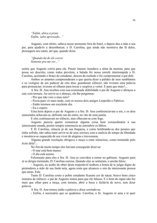 96




       “Enfim, abica à praia
       Enfim, salta apressado...”

       Augusto, com efeito, saltava nesse momento fora do batel, e depois deu a mão a seu
pai, para ajudá-lo a desembarcar; e D. Carolina, que ainda não mostrava dar fé deles,
prosseguiu seu canto, até que, quando dizia:

       “Quando há de ele correr
       Somente pra me ver...”

sentiu que Augusto corria para ela. Prazer imenso inundava a alma da menina, para que
possa ser descrito; como todos prevêem, a balada foi nessa estrofe interrompida e D.
Carolina, aceitando o braço do estudante, desceu do rochedo e foi cumprimentar o pai dele.
        Ambos os amantes compreenderam o que queria dizer a palidez de seus semblantes
e os vestígios de um padecer de oito dias; guardaram silêncio; não tiveram uma palavra
para pronunciar; tiveram só olhares para trocar e suspiros a verter. E para que mais?...
        A Sra. D. Ana recebeu com sua costumada afabilidade o pai de Augusto e abraçou a
este com ternura. Ao servir-se o almoço, ela lhe perguntou:
        - Por que não veio o meu neto?
        - Ficou para vir mais tarde, com os nossos dois amigos Leopoldo e Fabrício.
        - Então teremos um excelente dia.
        - Eu o espero.
        Uma hora depois o pai de Augusto e a Sra. D. Ana conferenciavam a sós, e os dois
namorados achavam-se, defronte um do outro, no vão de uma janela.
        E eles continuavam no silêncio, mas olhavam-se com fogo.
        Augusto parecia querer comunicar alguma coisa bem extraordinária à sua
interessante amada, porém sempre estremecia ao entreabrir os lábios.
        E D. Carolina, cônscia já de sua fraqueza, e como lembrando-se dos pesares que
tinha sofrido, não sabia mais servir-se de seus sorrisos com a malícia do tempo da liberdade
e mostrava-se esquecida de seu viver de alegrias e travessuras.
        Alguma grande resolução obrigava o moço a estar silencioso, como tremendo pelo
êxito dela?...
        No fim de muito tempo eles haviam conseguido dizer-se:
        - O mar está bem manso.
        - O dia está sereno.
        Felizmente para eles a Sra. D. Ana os convidou a entrar no gabinete. Augusto para
aí se dirigiu tremendo, D. Carolina curiosa. Quando eles se sentaram, o ancião falou:
        - Augusto, eu acabo de obter desta respeitável senhora a honra de te julgar digno de
pretenderes a mão de sua linda neta, agora resta que alcances o sim da interessante pessoa
que amas. Fala.
        Tanto D. Carolina como o pobre estudante ficaram cor de nácar; houve bons cinco
minutos de silêncio: o pai de Augusto instou para que ele falasse. E o bom do rapaz não fez
mais que olhar para a moça, com ternura, abrir a boca e fechá-la de novo, sem dizer
palavra.
        A Sra. D. Ana tomou então a palavra e disse sorrindo-se:
        - Enfim, é necessário que os ajudemos. Carolina, o Sr. Augusto te ama e te quer
 