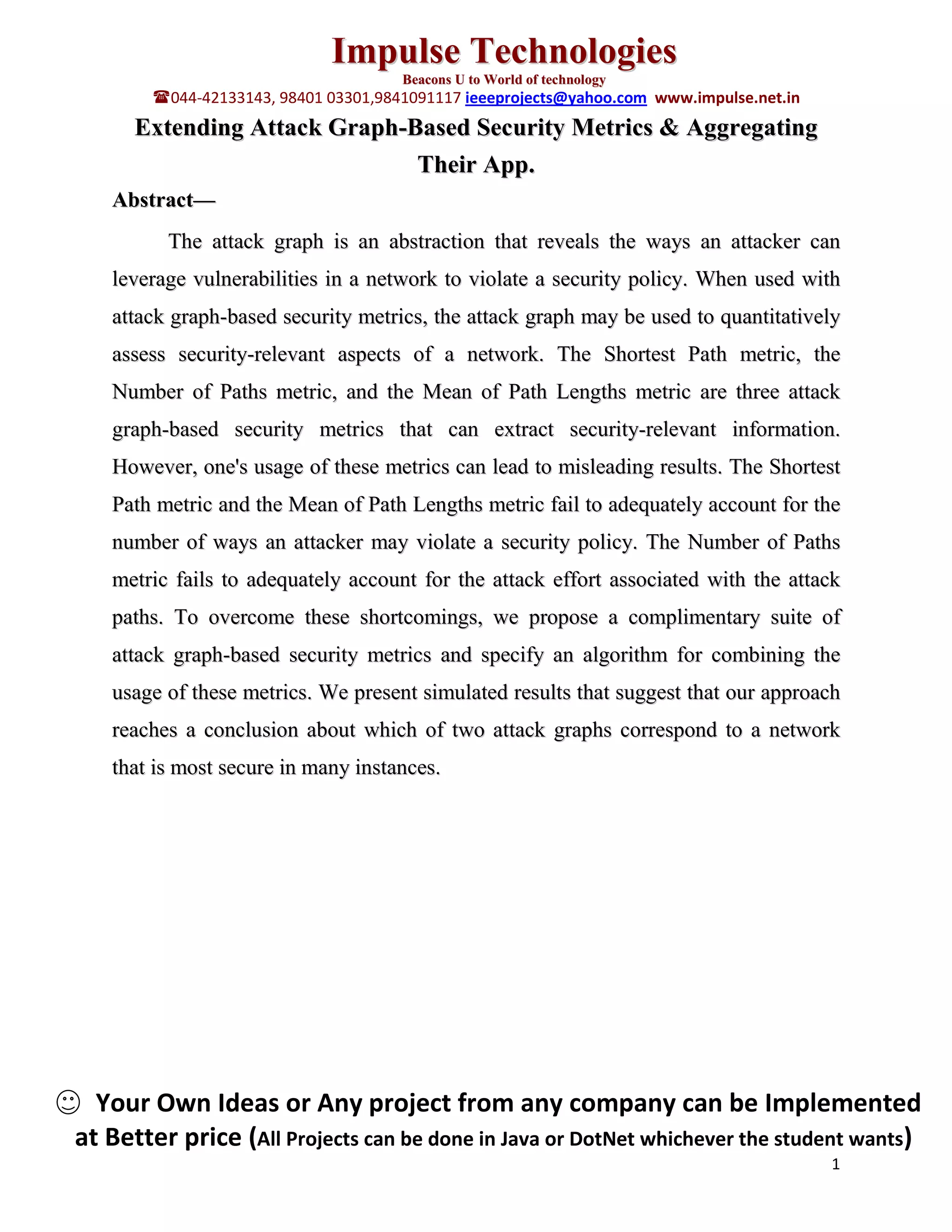 Impulse Technologies
Beacons U to World of technology
044-42133143, 98401 03301,9841091117 ieeeprojects@yahoo.com www.impulse.net.in
Extending Attack Graph-Based Security Metrics & Aggregating
Their App.
Abstract—
The attack graph is an abstraction that reveals the ways an attacker can
leverage vulnerabilities in a network to violate a security policy. When used with
attack graph-based security metrics, the attack graph may be used to quantitatively
assess security-relevant aspects of a network. The Shortest Path metric, the
Number of Paths metric, and the Mean of Path Lengths metric are three attack
graph-based security metrics that can extract security-relevant information.
However, one's usage of these metrics can lead to misleading results. The Shortest
Path metric and the Mean of Path Lengths metric fail to adequately account for the
number of ways an attacker may violate a security policy. The Number of Paths
metric fails to adequately account for the attack effort associated with the attack
paths. To overcome these shortcomings, we propose a complimentary suite of
attack graph-based security metrics and specify an algorithm for combining the
usage of these metrics. We present simulated results that suggest that our approach
reaches a conclusion about which of two attack graphs correspond to a network
that is most secure in many instances.
Your Own Ideas or Any project from any company can be Implemented
at Better price (All Projects can be done in Java or DotNet whichever the student wants)
1