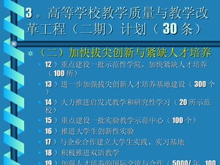 3 。 高等学校教学质量与教学改革工程（二期）计划（ 30 条） （二）加快拔尖创新与紧缺人才培养 12 ）重点建设一批示范性学院，加快紧缺人才培养（ 100 所） 13 ）进一步加强拔尖创新人才培养基地建设（ 300 个） 14 ）大力推进启发式教学和研究性学习（ 20 所示范校） 15 ）重点建设一批实验教学示范中心（ 100 个） 16 ）推进大学生创新性实验 17 ）与企业合作建立大学生实践、实习基地 18 ）积极推进双语教学 19 ）加强人才培养的国际交流与合作（ 5000/ 年  100 所） 