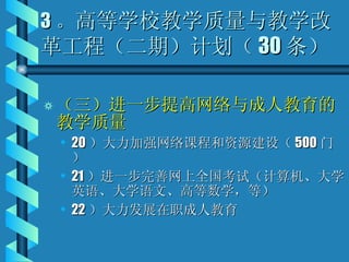 3 。 高等学校教学质量与教学改革工程（二期）计划（ 30 条） （三）进一步提高网络与成人教育的教学质量 20 ）大力加强网络课程和资源建设（ 500 门） 21 ）进一步完善网上全国考试（计算机、大学英语、大学语文、高等数学，等） 22 ）大力发展在职成人教育 