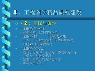 4 。工程图学精品课程建设 （ 2 ）目标与条件 一流的教学内容 课程体系、教学内容改革 一流的教材  自编或采用 九五、十五规划教材，国优部优教材 面向 21 世纪课程教材 一流的教学方法 教与学的互动、学生为主体教师为主导 教学方法与教学手段 知识、素质、能力综合培养 考试方法改革 