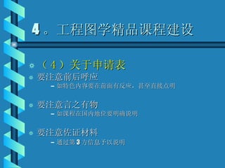 4 。工程图学精品课程建设 （ 4 ）关于申请表 要注意前后呼应 如特色内容要在前面有反应，甚至直接点明 要注意言之有物 如课程在国内地位要明确说明 要注意佐证材料 通过第 3 方信息予以说明 