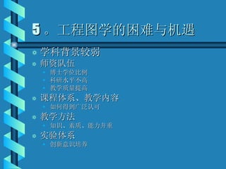 5 。工程图学的困难与机遇 学科背景较弱 师资队伍 博士学位比例 科研水平不高 教学质量提高 课程体系、教学内容 如何得到广泛认可 教学方法 知识、素质、能力并重 实验体系 创新意识培养 