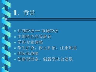 1 ．背景 计划经济 ---- 市场经济 中国特色高等教育 学科专业调整 学生扩招、停止扩招、注重质量 国际化战略 创新型国家、创新型社会建设 