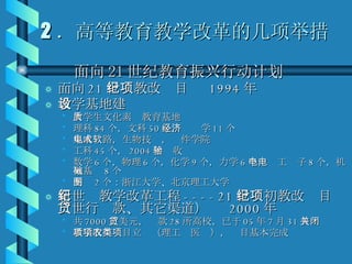 2 ．高等教育教学改革的几项举措 面向 21 世纪教育振兴行动计划  面向 21 世纪教改项目  1994 年 教学基地建设  大学生文化素质教育基地 理科 84 个，文科 50 个，经济学 11 个 集成电路，生物技术，软件学院 工科 45 个， 2004 年验收 数学 6 个，物理 6 个，化学 9 个，力学 6 个，电工电子 8 个，机械基础 8 个 制图 2 个：浙江大学、北京理工大学 新世纪教学改革工程 ----21 世纪初教改项目（世行贷款、其它渠道）  2000 年 共 7000 万美元，贷款 28 所高校，已于 05 年 7 月 31 日关闭 教学改革项目立项（理工农医类），项目基本完成 