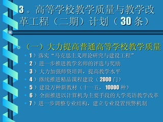 3 。 高等学校教学质量与教学改革工程（二期）计划（ 30 条） （一）大力提高普通高等学校教学质量 1 ）落实“马克思主义理论研究与建设工程” 2 ）进一步推进教学名师的评选与奖励 3 ）大力加强师资培训，提高教学水平 4 ）继续推进精品课程建设（ 2000 门） 5 ）建设万种新教材（十一五， 10000 种） 6 ）全面推进以计算机为主要手段的大学英语教学改革 7 ）进一步调整专业结构，建立专业设置预警机制 