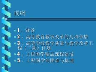 提纲 1 。背景 2 。高等教育教学改革的几项举措 3 。高等学校教学质量与教学改革工程（二期）计划 4 。工程图学精品课程建设 5 。工程图学的困难与机遇 