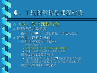 4 。工程图学精品课程建设 （ 6 ）关于课程特色 课程特色非常重要 指标中占 30 ％，没有特色一切无从谈起 优势也可以称为基础 在全国同类课程中的地位 校外专家评价 对外校同类已经评上精品课程的剖析 对课程历史沿革和今后走势的看法 国家级省部级教改项目 教学基地建设、世行贷款 21 世纪初教学改革项目 新世纪网络课程建设项目、新世纪质量工程项目 国家级省部级教学成果奖 