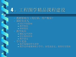 4 。工程图学精品课程建设 教材影响力（发行量，用户数量） 课程负责人 同行中的影响 教学情况 科研情况 教学队伍 梯队水平评价 青年教师培养 教学论文 学生受益 教学效果的学生评价 教学改革成果体现于学生，如发表论文、获得有关奖励 