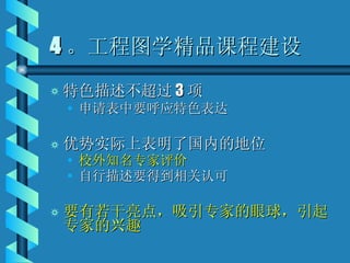 4 。工程图学精品课程建设 特色描述不超过 3 项 申请表中要呼应特色表达 优势实际上表明了国内的地位 校外知名专家评价 自行描述要得到相关认可 要有若干亮点，吸引专家的眼球，引起专家的兴趣 