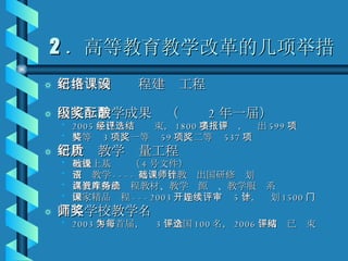 2 ．高等教育教学改革的几项举措 新世纪网络课程建设工程 国家级教学成果奖（酝酿 2 年一届） 2005 年已经评选结束， 1800 多项申报，评出 599 项 特等奖 3 项，一等奖 59 项，二等奖 537 项 新世纪教学质量工程 教授上基础课（ 4 号文件） 双语教学 ---- 基础课程教师出国研修计划 高教社精品课程教材、教学资源库、教学服务系统 国家精品课程 ---2003 开始连续评审 5 年，计划 1500 门 高等学校教学名师奖 2003 年为首届，每 3 年全国评选 100 名， 2006 年网评已结束 