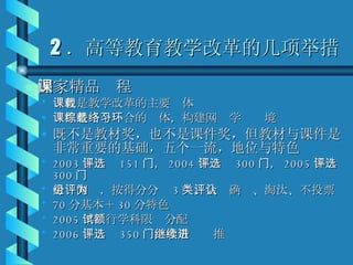 2 ．高等教育教学改革的几项举措 国家精品课程 课程是教学改革的主要载体 课程是一个综合的载体，构建网络学习环境 既不是教材奖，也不是课件奖，但教材与课件是非常重要的基础，五个一流，地位与特色 2003 年评选 151 门， 2004 年评选 300 门， 2005 年评选 300 门 分组网评，按得分分为 3 类，会评确认、淘汰、不投票 70 分基本＋ 30 分特色 2005 年试行学科限额分配 2006 年评选 350 门，今后继续推进 