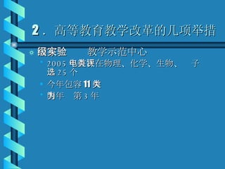 2 ．高等教育教学改革的几项举措 国家级实验教学示范中心 2005 年首次在物理、化学、生物、电子类评选 25 个 今年包容 11 大类 明年为第 3 年 