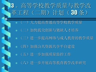 3 。 高等学校教学质量与教学改革工程（二期）计划（ 30 条） （一）大力提高普通高等学校教学质量 （二）加快拔尖创新与紧缺人才培养 （三）进一步提高网络与成人教育的教学质量 （四）加强公共资源共享平台建设 （五）进一步加强质量监控工作 （六）进一步开展高等教育教学改革研究 