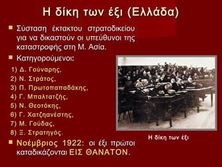 Η δίκη των έξι (Ελλάδα)
 Σύσταση έκτακτου στρατοδικείου
  για να δικαστούν οι υπεύθυνοι της
  καταστροφής στη Μ. Ασία.
 Κατηγορούμενοι:
1)   Δ. Γούναρης,
2)   Ν. Στράτος,
3)   Π. Πρωτοπαπαδάκης,
4)   Γ. Μπαλτατζής,
5)   Ν. Θεοτόκης,
6)   Γ. Χατζηανέστης,
7)   Μ. Γούδας,
8)   Ξ. Στρατηγός .
                                      Η δίκη των έξι
   Νοέμβριος 1922: οι έξι πρώτοι
    καταδικάζονται ΕΙΣ ΘΑΝΑΤΟΝ .
 