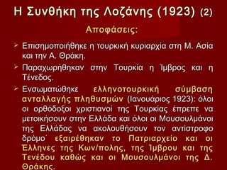 Η Συνθήκη της Λοζάνης (1923)                  (2)
                  Αποφάσεις:
 Επισημοποιήθηκε η τουρκική κυριαρχία στη Μ. Ασία
  και την Α. Θράκη.
 Παραχωρήθηκαν στην Τουρκία η Ίμβρος και η
  Τένεδος.
 Ενσωματώθηκε      ελληνοτουρκική       σύμβαση
  ανταλλαγής πληθυσμών (Ιανουάριος 1923): όλοι
  οι ορθόδοξοι χριστιανοί της Τουρκίας έπρεπε να
  μετοικήσουν στην Ελλάδα και όλοι οι Μουσουλμάνοι
  της Ελλάδας να ακολουθήσουν τον αντίστροφο
  δρόμο˙ εξαιρέθηκαν το Πατριαρχείο και οι
  Έλληνες της Κων/πολης, της Ίμβρου και της
  Τενέδου καθώς και οι Μουσουλμάνοι της Δ.
  Θράκης.
 