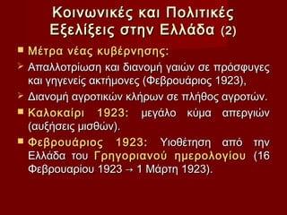 Κοινωνικές και Πολιτικές
       Εξελίξεις στην Ελλάδα (2)
   Μέτρα νέας κυβέρνησης:
   Απαλλοτρίωση και διανομή γαιών σε πρόσφυγες
    και γηγενείς ακτήμονες (Φεβρουάριος 1923),
   Διανομή αγροτικών κλήρων σε πλήθος αγροτών.
   Καλοκαίρι 1923: μεγάλο κύμα απεργιών
    (αυξήσεις μισθών).
   Φεβρουάριος 1923: Υιοθέτηση από την
    Ελλάδα του Γρηγοριανού ημερολογίου (16
    Φεβρουαρίου 1923 → 1 Μάρτη 1923).
 