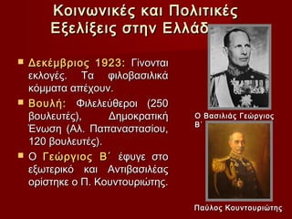 Κοινωνικές και Πολιτικές
      Εξελίξεις στην Ελλάδα (3)

 Δεκέμβριος 1923: Γίνονται
  εκλογές. Τα φιλοβασιλικά
  κόμματα απέχουν.
 Βουλή: Φιλελεύθεροι (250
  βουλευτές),     Δημοκρατική    Ο Βασιλιάς Γεώργιος
                                 Β΄
  Ένωση (Αλ. Παπαναστασίου,
  120 βουλευτές).
 Ο Γεώργιος Β΄ έφυγε στο
  εξωτερικό και Αντιβασιλέας
  ορίστηκε ο Π. Κουντουριώτης.

                                 Παύλος Κουντουριώτης
 