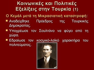 Κοινωνικές και Πολιτικές
     Εξελίξεις στην Τουρκία (1)
Ο Κεμάλ μετά τη Μικρασιατική καταστροφή:
 Αναδείχθηκε   Πρόεδρος    της   Τουρκικής
  Δημοκρατίας.
 Υποχρέωσε τον Σουλτάνο να φύγει από τη
  χώρα.
 Εδραίωσε τον κοσμικό-λαϊκό χαρακτήρα του
  πολιτεύματος.
 