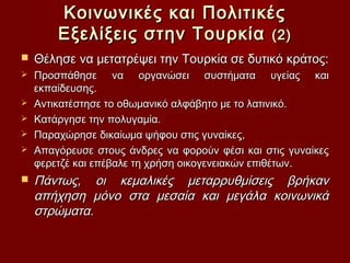 Κοινωνικές και Πολιτικές
        Εξελίξεις στην Τουρκία (2)
   Θέλησε να μετατρέψει την Τουρκία σε δυτικό κράτος:
   Προσπάθησε να οργανώσει συστήματα υγείας και
    εκπαίδευσης.
   Αντικατέστησε το οθωμανικό αλφάβητο με το λατινικό.
   Κατάργησε την πολυγαμία.
   Παραχώρησε δικαίωμα ψήφου στις γυναίκες,
   Απαγόρευσε στους άνδρες να φορούν φέσι και στις γυναίκες
    φερετζέ και επέβαλε τη χρήση οικογενειακών επιθέτων.
   Πάντως, οι κεμαλικές μεταρρυθμίσεις βρήκαν
    απήχηση μόνο στα μεσαία και μεγάλα κοινωνικά
    στρώματα.
 