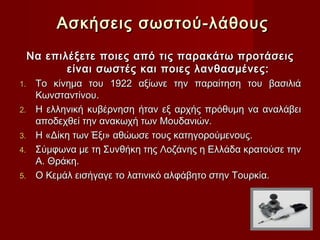 Ασκήσεις σωστού-λάθους
 Να επιλέξετε ποιες από τις παρακάτω προτάσεις
        είναι σωστές και ποιες λανθασμένες:
1.   Το κίνημα του 1922 αξίωνε την παραίτηση του βασιλιά
     Κωνσταντίνου.
2.   Η ελληνική κυβέρνηση ήταν εξ αρχής πρόθυμη να αναλάβει
     αποδεχθεί την ανακωχή των Μουδανιών.
3.   Η «Δίκη των Έξι» αθώωσε τους κατηγορούμενους.
4.   Σύμφωνα με τη Συνθήκη της Λοζάνης η Ελλάδα κρατούσε την
     Α. Θράκη.
5.   Ο Κεμάλ εισήγαγε το λατινικό αλφάβητο στην Τουρκία.
 