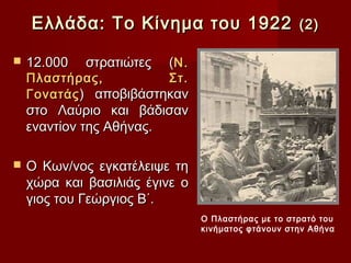 Ελλάδα: Το Κίνημα του 1922                      (2)

   12.000   στρατιώτες   (Ν.
    Πλαστήρας,          Στ.
    Γονατάς ) αποβιβάστηκαν
    στο Λαύριο και βάδισαν
    εναντίον της Αθήνας.

   Ο Κων/νος εγκατέλειψε τη
    χώρα και βασιλιάς έγινε ο
    γιος του Γεώργιος Β΄.
                                Ο Πλαστήρας με το στρατό του
                                κινήματος φτάνουν στην Αθήνα
 