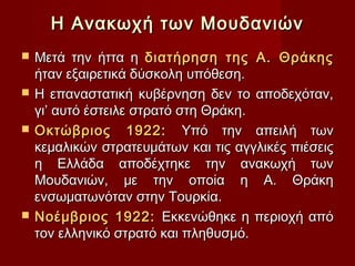 Η Ανακωχή των Μουδανιών
   Μετά την ήττα η διατήρηση της Α. Θράκης
    ήταν εξαιρετικά δύσκολη υπόθεση.
   Η επαναστατική κυβέρνηση δεν το αποδεχόταν,
    γι’ αυτό έστειλε στρατό στη Θράκη.
   Οκτώβριος 1922: Υπό την απειλή των
    κεμαλικών στρατευμάτων και τις αγγλικές πιέσεις
    η Ελλάδα αποδέχτηκε την ανακωχή των
    Μουδανιών, με την οποία η Α. Θράκη
    ενσωματωνόταν στην Τουρκία.
   Νοέμβριος 1922: Εκκενώθηκε η περιοχή από
    τον ελληνικό στρατό και πληθυσμό.
 