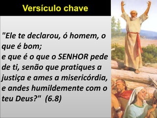 "Ele te declarou, ó homem, o
que é bom;
e que é o que o SENHOR pede
de ti, senão que pratiques a
justiça e ames a misericórdia,
e andes humildemente com o
teu Deus?" (6.8)
Versículo chave
 