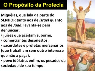 Miquéias, que fala da parte do
SENHOR tanto aos de Israel quanto
aos de Judá, levanta-se para
denunciar:
• juízes que aceitam suborno,
• comerciantes desonestos,
• sacerdotes e profetas mercenários
(que trabalham sem outro interesse
que não a paga),
• povo idólatra, enfim, os pecados da
sociedade de seu tempo.
O Propósito da Profecia
 