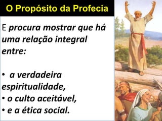 E procura mostrar que há
uma relação integral
entre:
• a verdadeira
espiritualidade,
• o culto aceitável,
• e a ética social.
O Propósito da Profecia
 
