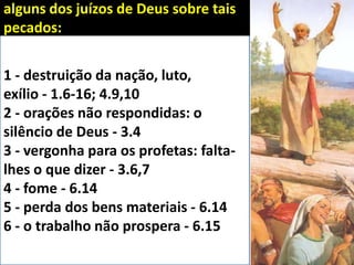 1 - destruição da nação, luto,
exílio - 1.6-16; 4.9,10
2 - orações não respondidas: o
silêncio de Deus - 3.4
3 - vergonha para os profetas: falta-
lhes o que dizer - 3.6,7
4 - fome - 6.14
5 - perda dos bens materiais - 6.14
6 - o trabalho não prospera - 6.15
alguns dos juízos de Deus sobre tais
pecados:
 