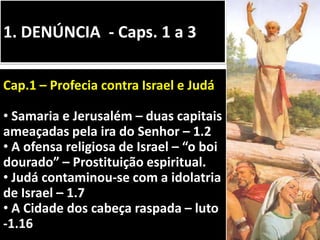 1. DENÚNCIA - Caps. 1 a 3
Cap.1 – Profecia contra Israel e Judá
• Samaria e Jerusalém – duas capitais
ameaçadas pela ira do Senhor – 1.2
• A ofensa religiosa de Israel – “o boi
dourado” – Prostituição espiritual.
• Judá contaminou-se com a idolatria
de Israel – 1.7
• A Cidade dos cabeça raspada – luto
-1.16
 