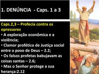 1. DENÚNCIA - Caps. 1 a 3
Caps.2,3 – Profecia contra os
opressores
• A exploração econômica e a
violência;
• Clamor profético de Justiça social
entre o povo de Deus – 2.2;
• Os falsos profetas babujavam as
coisas santas – 2.6;
• Mas o Senhor protege a sua
herança:2.12
 