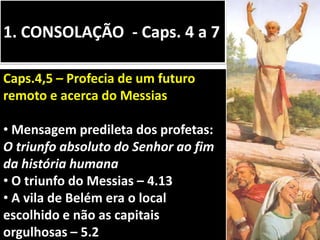 1. CONSOLAÇÃO - Caps. 4 a 7
Caps.4,5 – Profecia de um futuro
remoto e acerca do Messias
• Mensagem predileta dos profetas:
O triunfo absoluto do Senhor ao fim
da história humana
• O triunfo do Messias – 4.13
• A vila de Belém era o local
escolhido e não as capitais
orgulhosas – 5.2
 