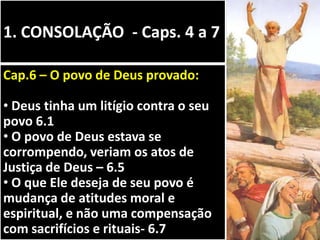 1. CONSOLAÇÃO - Caps. 4 a 7
Cap.6 – O povo de Deus provado:
• Deus tinha um litígio contra o seu
povo 6.1
• O povo de Deus estava se
corrompendo, veriam os atos de
Justiça de Deus – 6.5
• O que Ele deseja de seu povo é
mudança de atitudes moral e
espiritual, e não uma compensação
com sacrifícios e rituais- 6.7
 