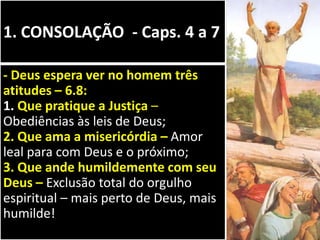 1. CONSOLAÇÃO - Caps. 4 a 7
- Deus espera ver no homem três
atitudes – 6.8:
1. Que pratique a Justiça –
Obediências às leis de Deus;
2. Que ama a misericórdia – Amor
leal para com Deus e o próximo;
3. Que ande humildemente com seu
Deus – Exclusão total do orgulho
espiritual – mais perto de Deus, mais
humilde!
 