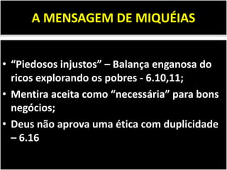 A MENSAGEM DE MIQUÉIAS
• “Piedosos injustos” – Balança enganosa do
ricos explorando os pobres - 6.10,11;
• Mentira aceita como “necessária” para bons
negócios;
• Deus não aprova uma ética com duplicidade
– 6.16
 