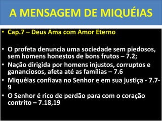 A MENSAGEM DE MIQUÉIAS
• Cap.7 – Deus Ama com Amor Eterno
• O profeta denuncia uma sociedade sem piedosos,
sem homens honestos de bons frutos – 7.2;
• Nação dirigida por homens injustos, corruptos e
gananciosos, afeta até as famílias – 7.6
• Miquéias confiava no Senhor e em sua justiça - 7.7-
9
• O Senhor é rico de perdão para com o coração
contrito – 7.18,19
 