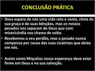 CONCLUSÃO PRÁTICA
• Deus espera de nós uma vida reta e santa, cheia de
sua graça e de suas bênçãos, mas os nossos
pecados nos separam de Deus que com
misericórdia nos chama de volta.
• Recebemos o seu perdão, mas o pecado nunca
compensa por causa das suas cicatrizes que deixa
em nós.
• Assim como Miquéias nossa esperança deve estar
firme em Deus e na sua salvação.
 