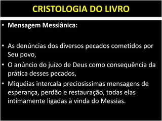 CRISTOLOGIA DO LIVRO
• Mensagem Messiânica:
• As denúncias dos diversos pecados cometidos por
Seu povo,
• O anúncio do juízo de Deus como consequência da
prática desses pecados,
• Miquéias intercala preciosissimas mensagens de
esperança, perdão e restauração, todas elas
intimamente ligadas à vinda do Messias.
 