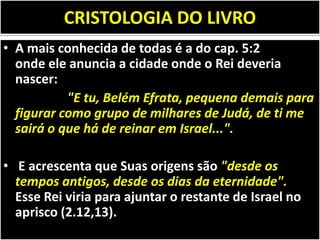 CRISTOLOGIA DO LIVRO
• A mais conhecida de todas é a do cap. 5:2
onde ele anuncia a cidade onde o Rei deveria
nascer:
"E tu, Belém Efrata, pequena demais para
figurar como grupo de milhares de Judá, de ti me
sairá o que há de reinar em Israel...".
• E acrescenta que Suas origens são "desde os
tempos antigos, desde os dias da eternidade".
Esse Rei viria para ajuntar o restante de Israel no
aprisco (2.12,13).
 