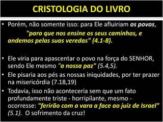 CRISTOLOGIA DO LIVRO
• Porém, não somente isso: para Ele afluiriam os povos,
"para que nos ensine os seus caminhos, e
andemos pelas suas veredas" (4.1-8).
• Ele viria para apascentar o povo na força do SENHOR,
sendo Ele mesmo "a nossa paz" (5.4,5).
• Ele pisaria aos pés as nossas iniquidades, por ter prazer
na misericórdia (7.18,19)
• Todavia, isso não aconteceria sem que um fato
profundamente triste - horripilante, mesmo -
ocorresse: "ferirão com a vara a face ao juiz de Israel"
(5.1). O sofrimento da cruz!
 