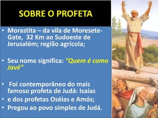 SOBRE O PROFETA
• Morastita – da vila de Moresete-
Gate, 32 Km ao Sudoeste de
Jerusalém; região agrícola;
• Seu nome significa: “Quem é como
Javé”
• Foi contemporâneo do mais
famoso profeta de Judá: Isaías
• e dos profetas Oséias e Amós;
• Pregou ao povo simples de Judá.
 