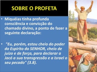 SOBRE O PROFETA
• Miquéias tinha profunda
consciência e convicção do
chamado divino, a ponto de fazer a
seguinte declaração:
• "Eu, porém, estou cheio do poder
do Espírito do SENHOR, cheio de
juízo e de força, para declarar a
Jacó a sua transgressão e a Israel o
seu pecado" (3.8).
 
