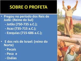 SOBRE O PROFETA
• Pregou no período dos Reis de
Judá: (Reino do Sul)
- Jotão (750-735 a.C.);
- Acaz (735-715 a.C.);
- Ezequias (715-686 a.C.);
• E dos reis de Israel: (reino do
Norte)
- Pecaís
- Peca e
- Oséias
 